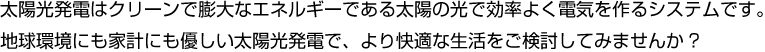 太陽光発電はクリーンで膨大なエネルギーである太陽の光で効率よく電気を作るシステムです。地球環境にも家計にも優しい太陽光発電で、より快適な生活をご検討してみませんか?